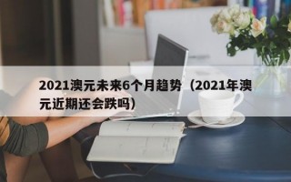 2021澳元未来6个月趋势（2021年澳元近期还会跌吗）