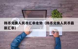 韩币兑换人民币汇率走势（韩币兑换人民币最新汇率）