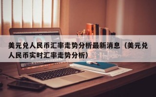 美元兑人民币汇率走势分析最新消息（美元兑人民币实时汇率走势分析）