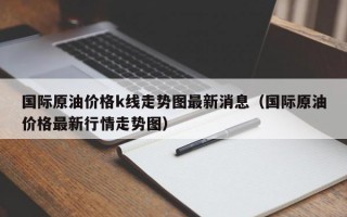 国际原油价格k线走势图最新消息（国际原油价格最新行情走势图）