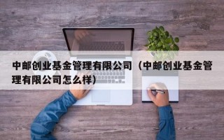 中邮创业基金管理有限公司（中邮创业基金管理有限公司怎么样）