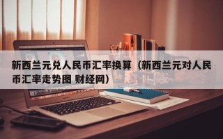 新西兰元兑人民币汇率换算（新西兰元对人民币汇率走势图 财经网）