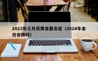 2023年几月买黄金最合适（2024年金价会降吗）