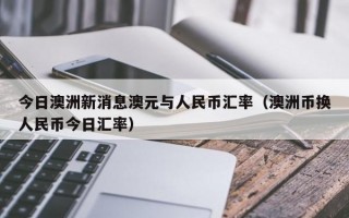 今日澳洲新消息澳元与人民币汇率（澳洲币换人民币今日汇率）