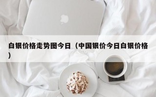 白银价格走势图今日（中国银价今日白银价格）