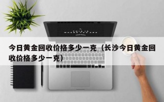 今日黄金回收价格多少一克（长沙今日黄金回收价格多少一克）