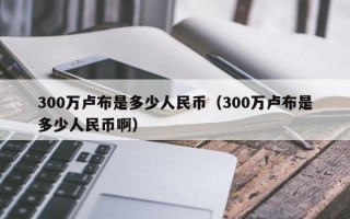 300万卢布是多少人民币（300万卢布是多少人民币啊）