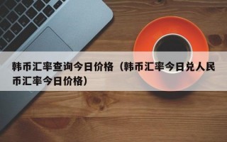 韩币汇率查询今日价格（韩币汇率今日兑人民币汇率今日价格）