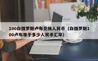 100白俄罗斯卢布兑换人民币（白俄罗斯100卢布等于多少人民币汇率）