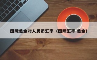 国际美金对人民币汇率（国际汇率 美金）