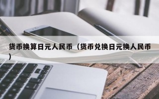 货币换算日元人民币（货币兑换日元换人民币）