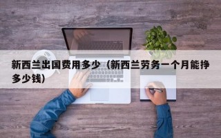 新西兰出国费用多少（新西兰劳务一个月能挣多少钱）