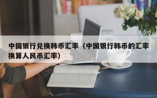 中国银行兑换韩币汇率（中国银行韩币的汇率换算人民币汇率）