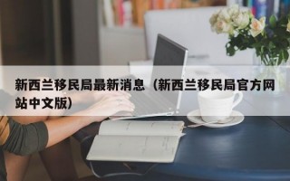 新西兰移民局最新消息（新西兰移民局官方网站中文版）