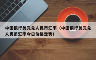 中国银行美元兑人民币汇率（中国银行美元兑人民币汇率今日价格走势）