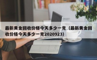 最新黄金回收价格今天多少一克（最新黄金回收价格今天多少一克2020923）