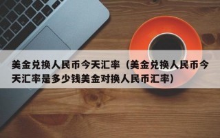 美金兑换人民币今天汇率（美金兑换人民币今天汇率是多少钱美金对换人民币汇率）