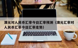 澳元对人民币汇率今日汇率预测（澳元汇率对人民币汇率今日汇率走势）