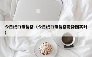 今日纸白银价格（今日纸白银价格走势图实时）