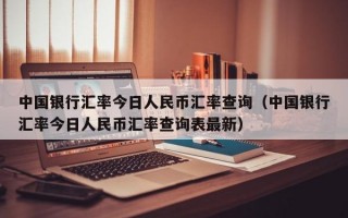 中国银行汇率今日人民币汇率查询（中国银行汇率今日人民币汇率查询表最新）