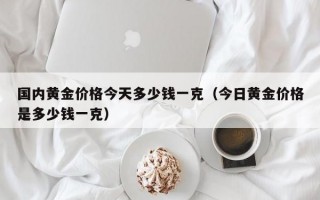 国内黄金价格今天多少钱一克（今日黄金价格是多少钱一克）