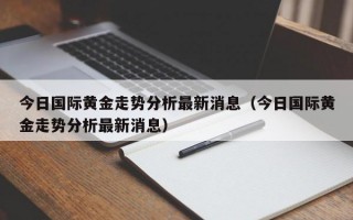 今日国际黄金走势分析最新消息（今日国际黄金走势分析最新消息）