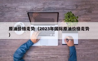 原油价格走势（2023年国际原油价格走势）