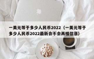 一美元等于多少人民币2022（一美元等于多少人民币2022最新会不会再相信涨）