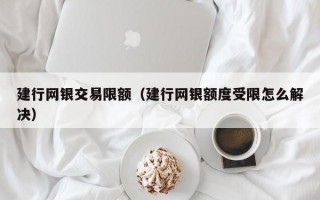 建行网银交易限额（建行网银额度受限怎么解决）