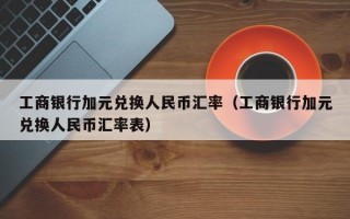 工商银行加元兑换人民币汇率（工商银行加元兑换人民币汇率表）