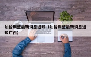 油价调整最新消息通知（油价调整最新消息通知广西）