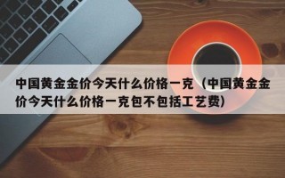 中国黄金金价今天什么价格一克（中国黄金金价今天什么价格一克包不包括工艺费）