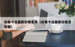 白银今日最新价格走势（白银今日最新价格走势图）