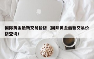 国际黄金最新交易价格（国际黄金最新交易价格查询）