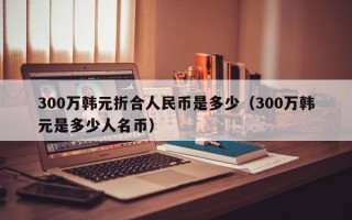 300万韩元折合人民币是多少（300万韩元是多少人名币）