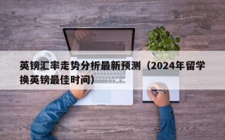 英镑汇率走势分析最新预测（2024年留学换英镑最佳时间）