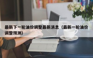 最新下一轮油价调整最新消息（最新一轮油价调整预测）