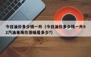 今日油价多少钱一升（今日油价多少钱一升92汽油来海价涨幅是多少?）