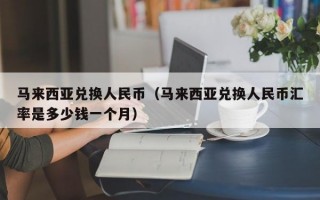 马来西亚兑换人民币（马来西亚兑换人民币汇率是多少钱一个月）