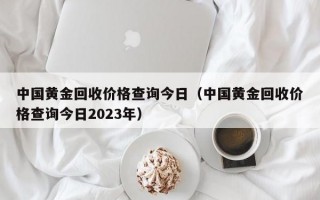 中国黄金回收价格查询今日（中国黄金回收价格查询今日2023年）