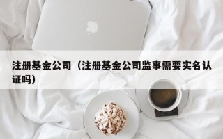 注册基金公司（注册基金公司监事需要实名认证吗）