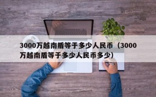 3000万越南盾等于多少人民币（3000万越南盾等于多少人民币多少）