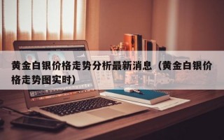 黄金白银价格走势分析最新消息（黄金白银价格走势图实时）