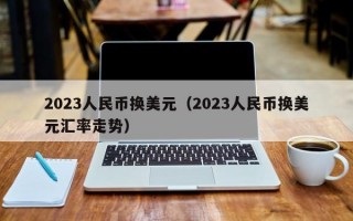 2023人民币换美元（2023人民币换美元汇率走势）