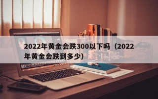 2022年黄金会跌300以下吗（2022年黄金会跌到多少）