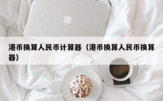 港币换算人民币计算器（港币换算人民币换算器）