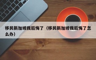 移民新加坡我后悔了（移民新加坡我后悔了怎么办）