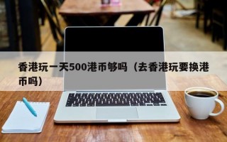 香港玩一天500港币够吗（去香港玩要换港币吗）