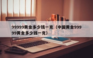 99999黄金多少钱一克（中国黄金99999黄金多少钱一克）