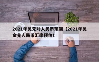 2021年美元对人民币预测（2021年美金兑人民币汇率预估）